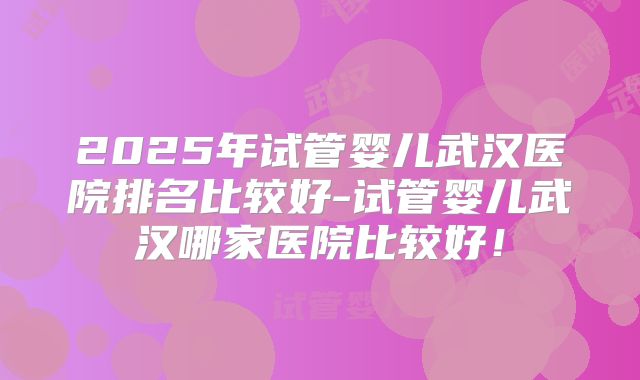 2025年试管婴儿武汉医院排名比较好-试管婴儿武汉哪家医院比较好!