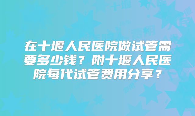 在十堰人民医院做试管需要多少钱？附十堰人民医院每代试管费用分享？