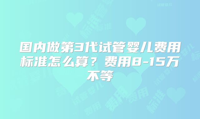 国内做第3代试管婴儿费用标准怎么算？费用8-15万不等