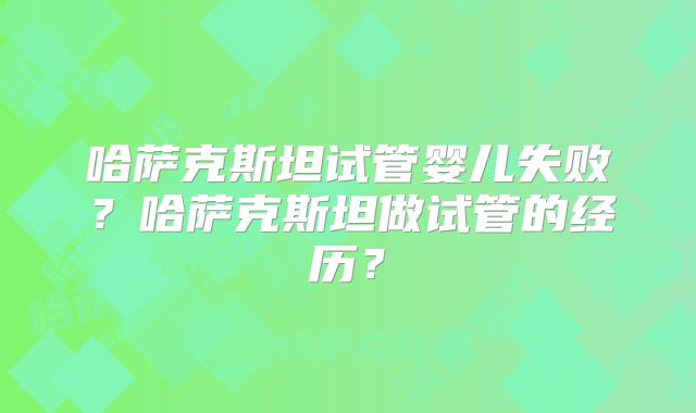 哈萨克斯坦试管婴儿失败?哈萨克斯坦做试管的经历?