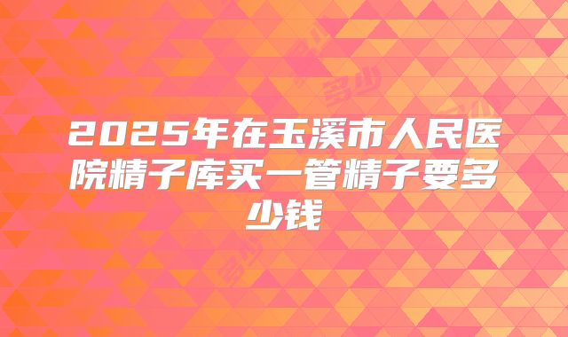2025年在玉溪市人民医院精子库买一管精子要多少钱