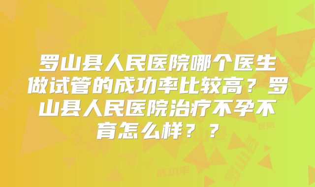 罗山县人民医院哪个医生做试管的成功率比较高?罗山县人民医院治疗不孕不育怎么样??