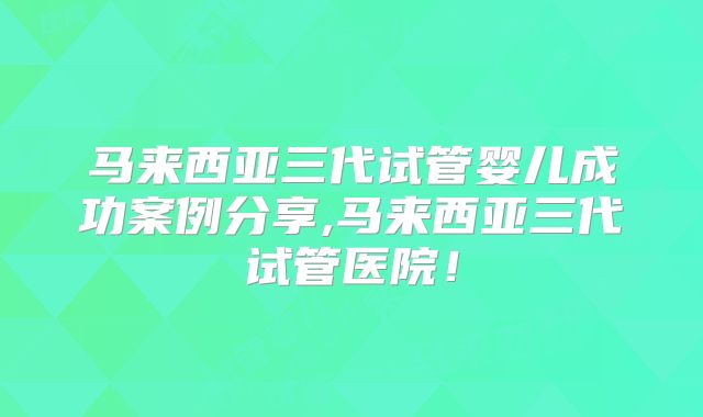 马来西亚三代试管婴儿成功案例分享,马来西亚三代试管医院!