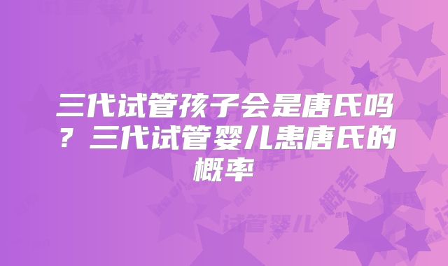 三代试管孩子会是唐氏吗？三代试管婴儿患唐氏的概率