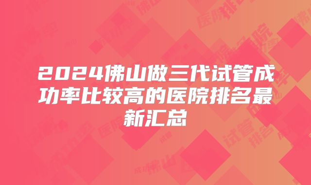 2024佛山做三代试管成功率比较高的医院排名最新汇总