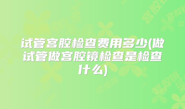 试管宫腔检查费用多少(做试管做宫腔镜检查是检查什么)
