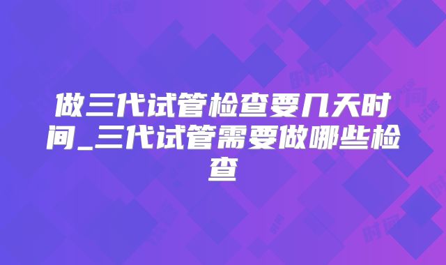 做三代试管检查要几天时间_三代试管需要做哪些检查