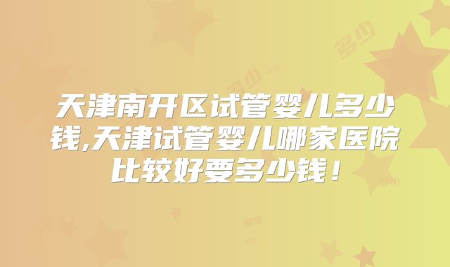 天津南开区试管婴儿多少钱,天津试管婴儿哪家医院比较好要多少钱！