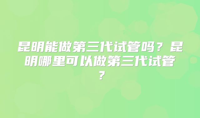 昆明能做第三代试管吗?昆明哪里可以做第三代试管?