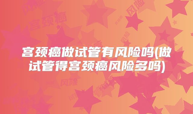 宫颈癌做试管有风险吗(做试管得宫颈癌风险多吗)
