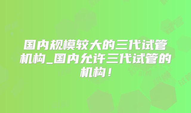 国内规模较大的三代试管机构_国内允许三代试管的机构！