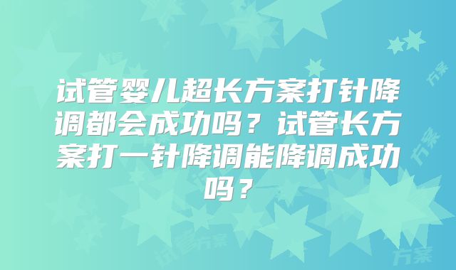 试管婴儿超长方案打针降调都会成功吗？试管长方案打一针降调能降调成功吗？