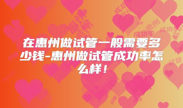 在惠州做试管一般需要多少钱-惠州做试管成功率怎么样！
