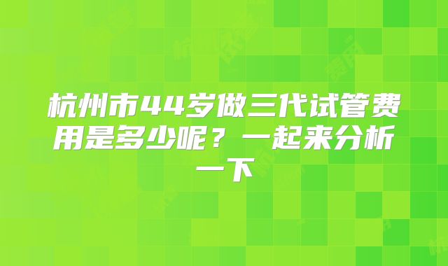 杭州市44岁做三代试管费用是多少呢？一起来分析一下