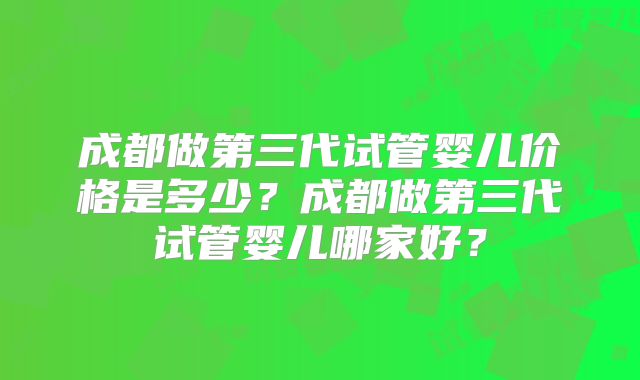 成都做第三代试管婴儿价格是多少?成都做第三代试管婴儿哪家好?