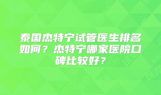 泰国杰特宁试管医生排名如何？杰特宁哪家医院口碑比较好？
