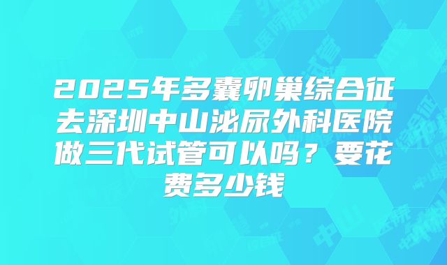 2025年多囊卵巢综合征去深圳中山泌尿外科医院做三代试管可以吗？要花费多少钱