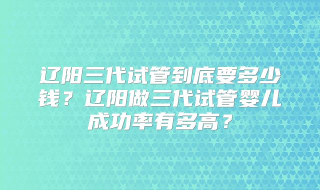 辽阳三代试管到底要多少钱？辽阳做三代试管婴儿成功率有多高？