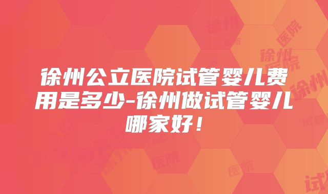 徐州公立医院试管婴儿费用是多少-徐州做试管婴儿哪家好！