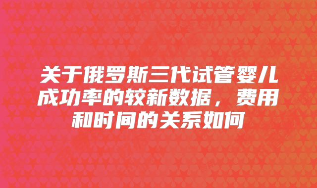 关于俄罗斯三代试管婴儿成功率的较新数据,费用和时间的关系如何