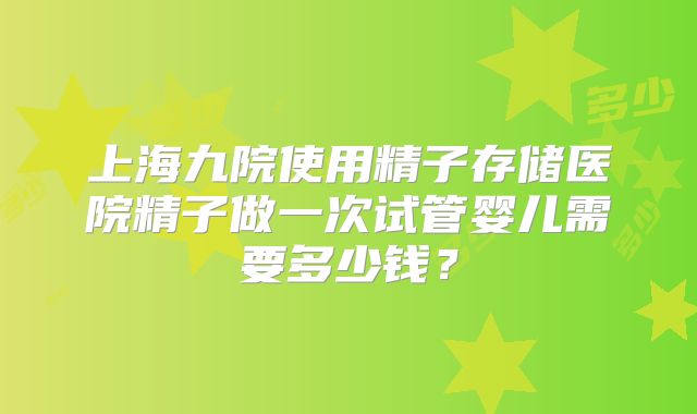 上海九院使用精子存储医院精子做一次试管婴儿需要多少钱？