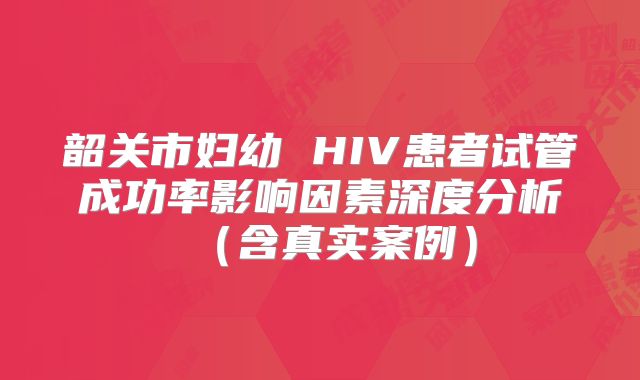 韶关市妇幼 HIV患者试管成功率影响因素深度分析(含真实案例)