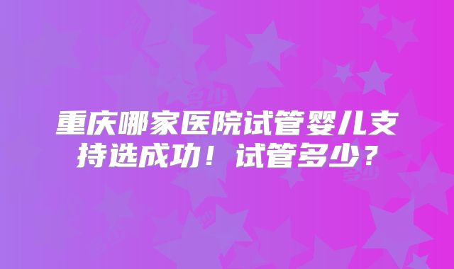 重庆哪家医院试管婴儿支持选成功！试管多少？