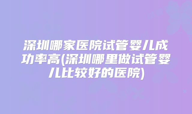 深圳哪家医院试管婴儿成功率高(深圳哪里做试管婴儿比较好的医院)