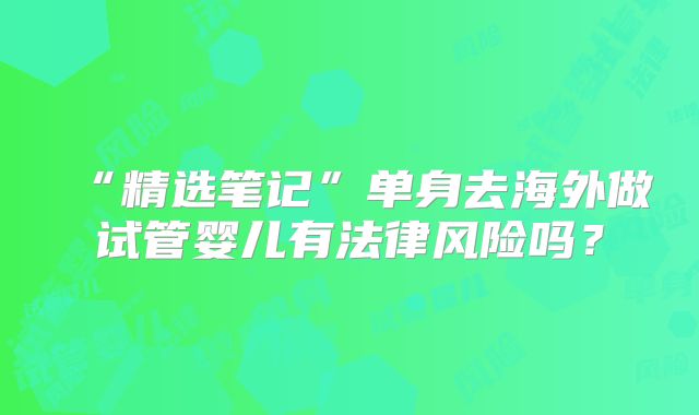 “精选笔记”单身去海外做试管婴儿有法律风险吗？