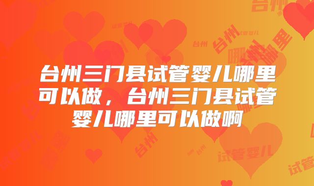 台州三门县试管婴儿哪里可以做，台州三门县试管婴儿哪里可以做啊