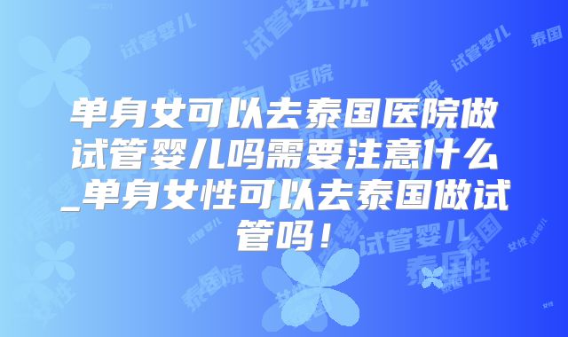单身女可以去泰国医院做试管婴儿吗需要注意什么_单身女性可以去泰国做试管吗!