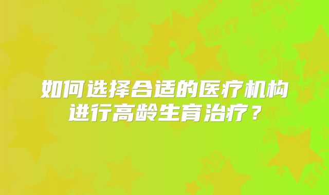 如何选择合适的医疗机构进行高龄生育治疗？