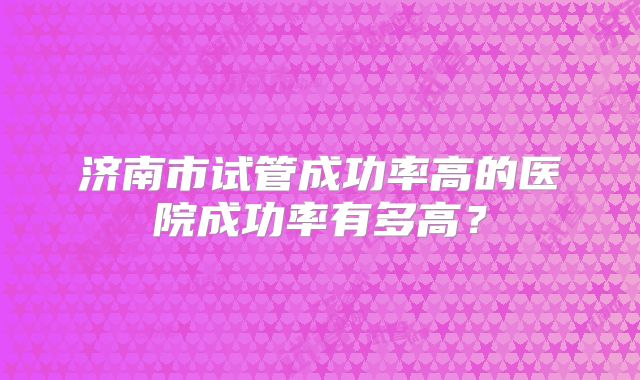 济南市试管成功率高的医院成功率有多高?