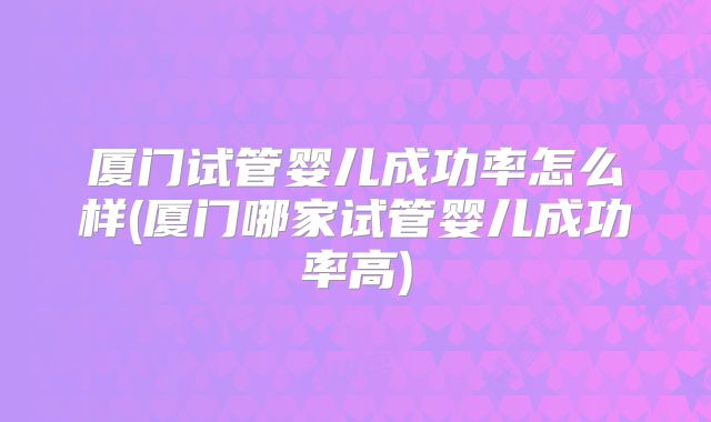 厦门试管婴儿成功率怎么样(厦门哪家试管婴儿成功率高)