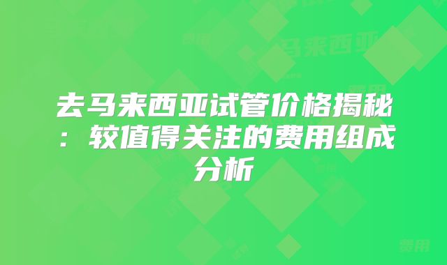 去马来西亚试管价格揭秘：较值得关注的费用组成分析