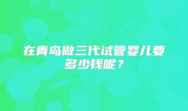 在青岛做三代试管婴儿要多少钱呢？