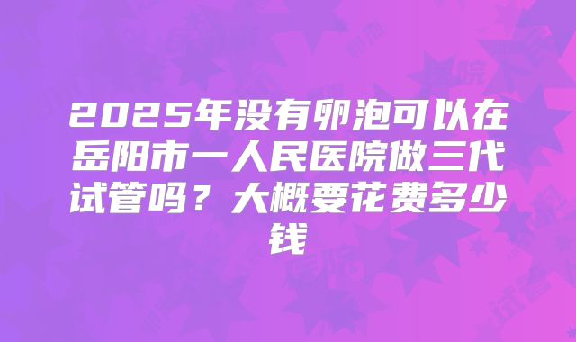 2025年没有卵泡可以在岳阳市一人民医院做三代试管吗?大概要花费多少钱