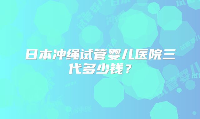 日本冲绳试管婴儿医院三代多少钱？