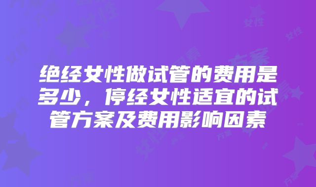 绝经女性做试管的费用是多少，停经女性适宜的试管方案及费用影响因素