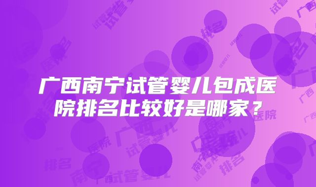 广西南宁试管婴儿包成医院排名比较好是哪家？