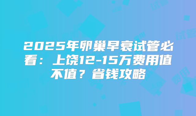 2025年卵巢早衰试管必看：上饶12-15万费用值不值？省钱攻略