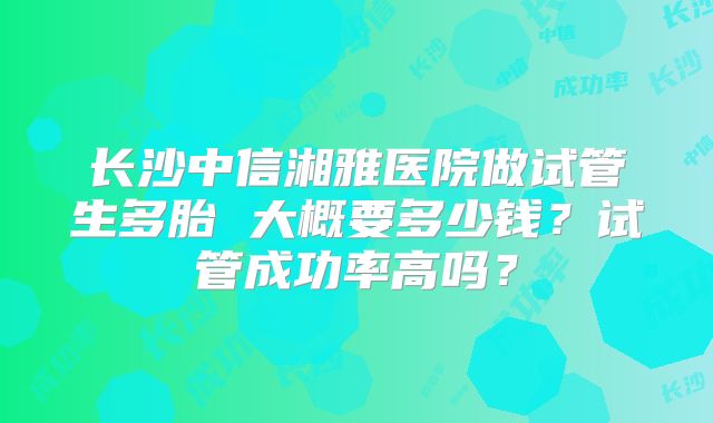 长沙中信湘雅医院做试管生多胎 大概要多少钱?试管成功率高吗?