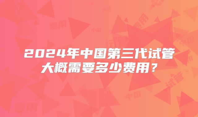 2024年中国第三代试管大概需要多少费用？