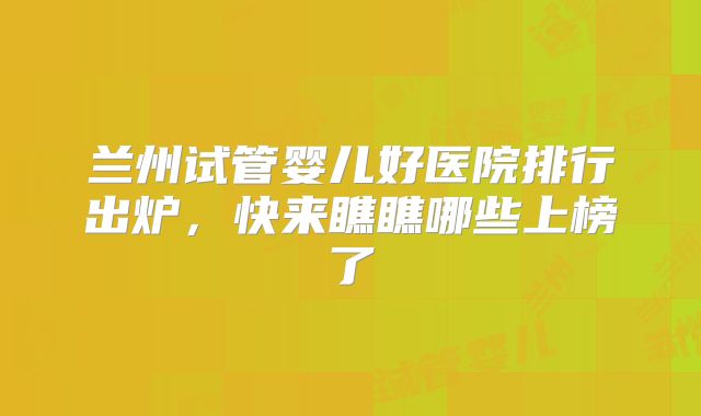兰州试管婴儿好医院排行出炉，快来瞧瞧哪些上榜了