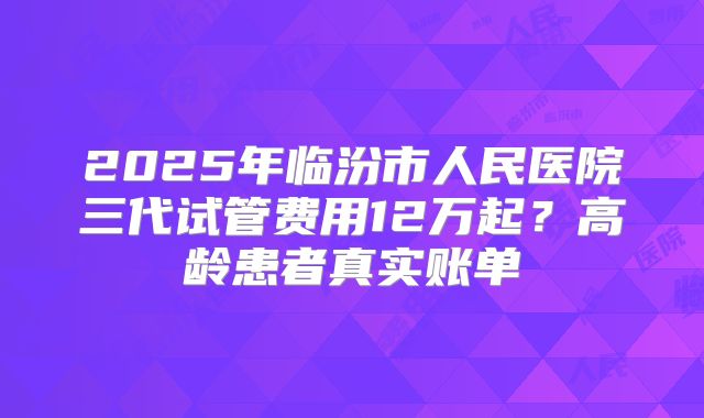 2025年临汾市人民医院三代试管费用12万起？高龄患者真实账单