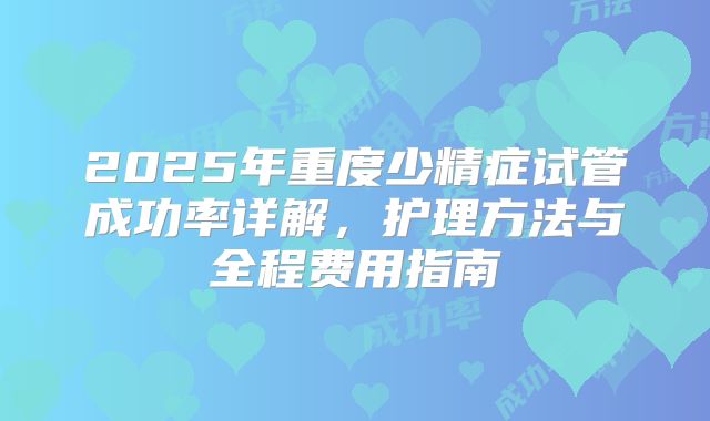 2025年重度少精症试管成功率详解，护理方法与全程费用指南