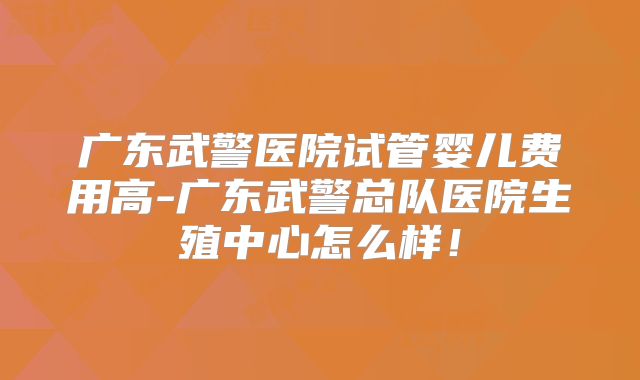 广东武警医院试管婴儿费用高-广东武警总队医院生殖中心怎么样！