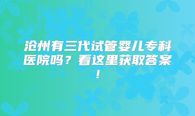 沧州有三代试管婴儿专科医院吗？看这里获取答案!
