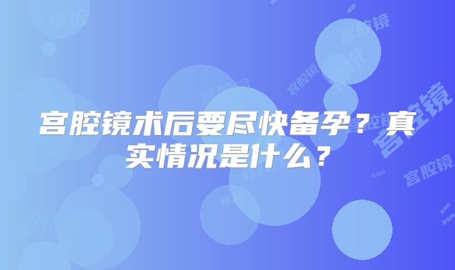 宫腔镜术后要尽快备孕?真实情况是什么?
