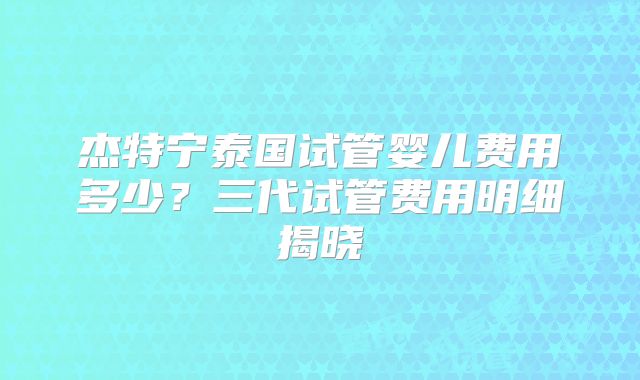 杰特宁泰国试管婴儿费用多少？三代试管费用明细揭晓